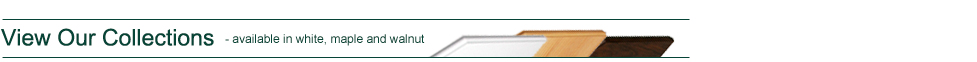 View Our Collections - Available in white, maple and walnut